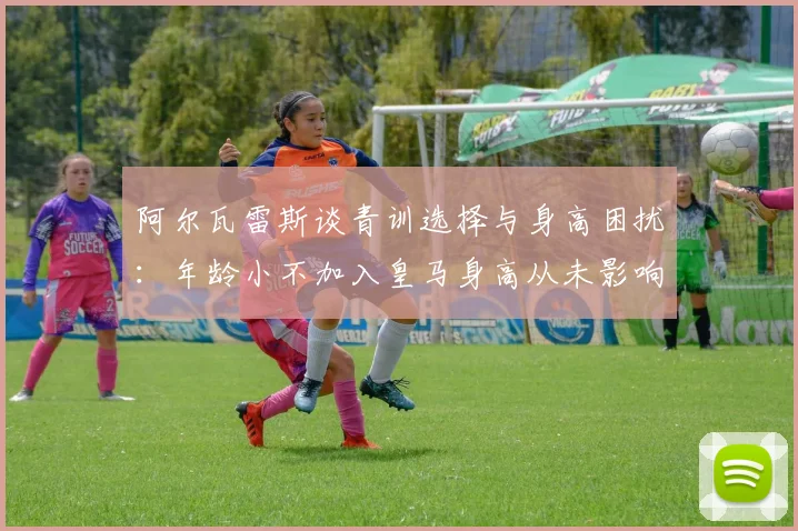 阿尔瓦雷斯谈青训选择与身高困扰：年龄小不加入皇马身高从未影响我