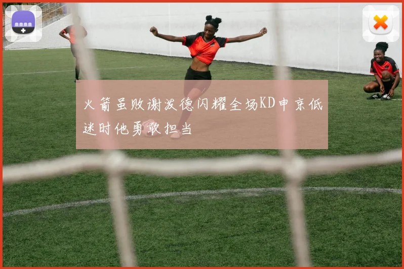 火箭虽败谢泼德闪耀全场KD申京低迷时他勇敢担当