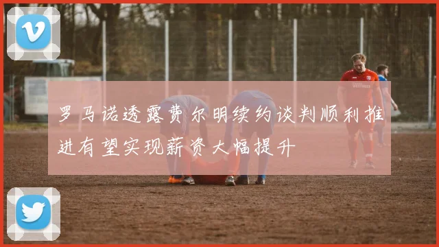 罗马诺透露费尔明续约谈判顺利推进有望实现薪资大幅提升