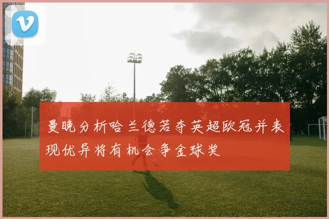曼晚分析哈兰德若夺英超欧冠并表现优异将有机会争金球奖