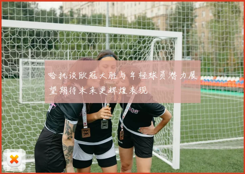 哈托谈欧冠大胜与年轻球员潜力展望期待未来更辉煌表现