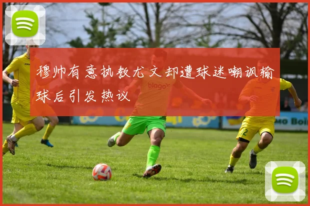 穆帅有意执教尤文却遭球迷嘲讽输球后引发热议