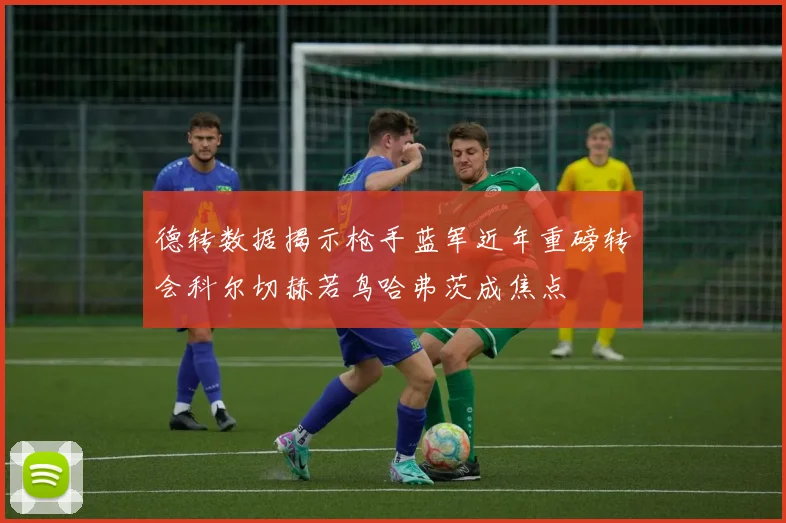 德转数据揭示枪手蓝军近年重磅转会科尔切赫若鸟哈弗茨成焦点