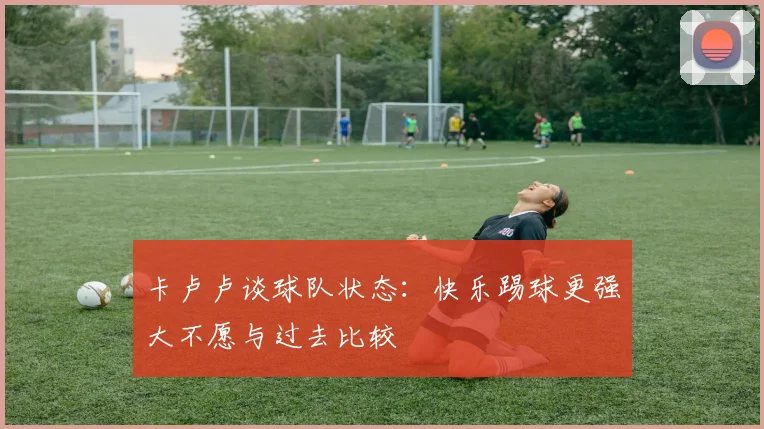 卡卢卢谈球队状态：快乐踢球更强大不愿与过去比较
