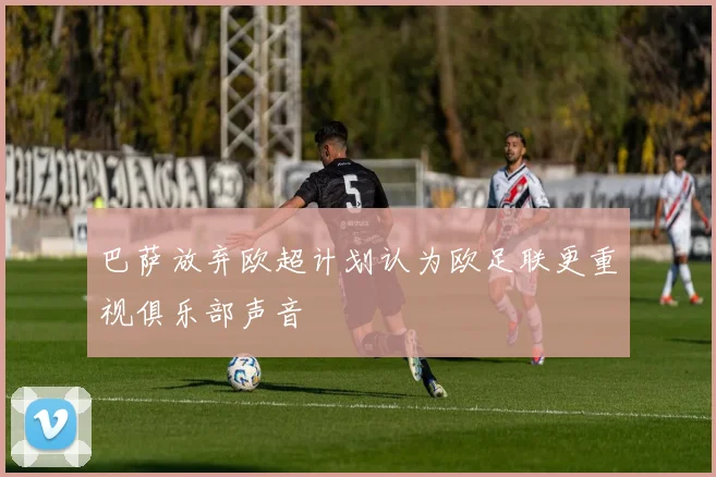 巴萨放弃欧超计划认为欧足联更重视俱乐部声音