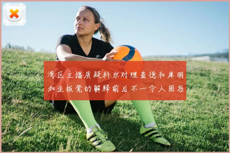 湾区主播质疑科尔对理查德和库明加坐板凳的解释前后不一令人困惑