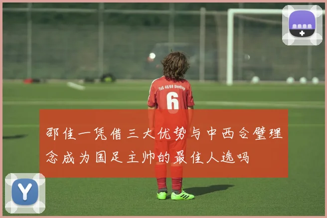 邵佳一凭借三大优势与中西合璧理念成为国足主帅的最佳人选吗