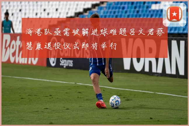 海港队亟需破解进球难题吕文君蔡慧康退役仪式即将举行