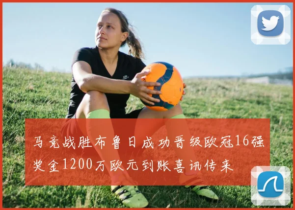 马竞战胜布鲁日成功晋级欧冠16强奖金1200万欧元到账喜讯传来