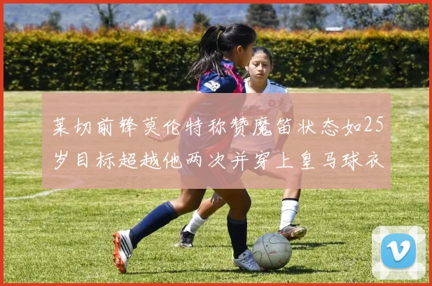 莱切前锋莫伦特称赞魔笛状态如25岁目标超越他两次并穿上皇马球衣