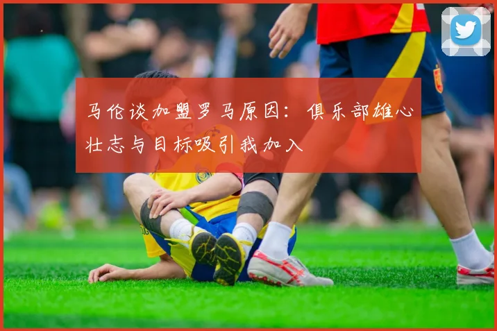 马伦谈加盟罗马原因：俱乐部雄心壮志与目标吸引我加入