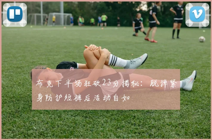 布克下半场狂砍23分揭秘：脱掉紧身防护短裤后活动自如