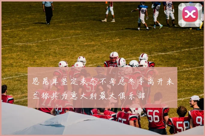 恩昆库坚定表态不考虑冬季离开米兰称其为意大利最大俱乐部