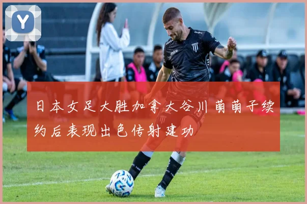 日本女足大胜加拿大谷川萌萌子续约后表现出色传射建功