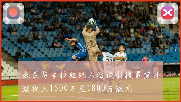 米兰与吉拉经纪人洽谈引援事宜计划投入1500万至1800万欧元
