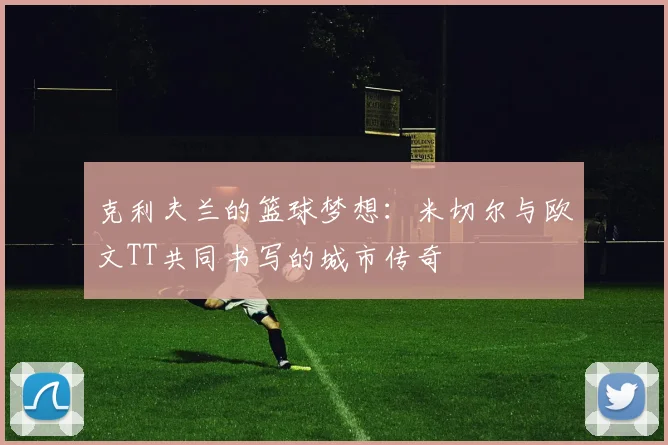 克利夫兰的篮球梦想：米切尔与欧文TT共同书写的城市传奇