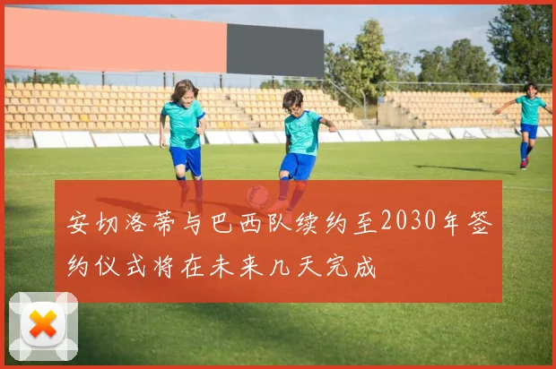 安切洛蒂与巴西队续约至2030年签约仪式将在未来几天完成